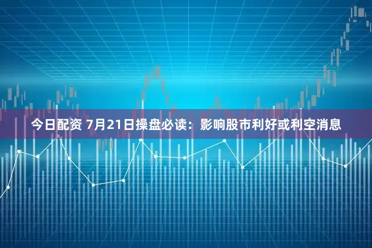 今日配资 7月21日操盘必读：影响股市利好或利空消息