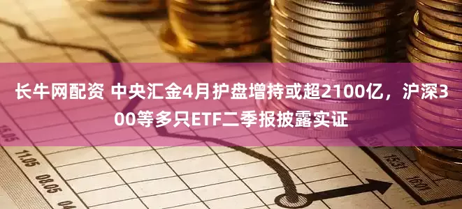 长牛网配资 中央汇金4月护盘增持或超2100亿，沪深300等多只ETF二季报披露实证