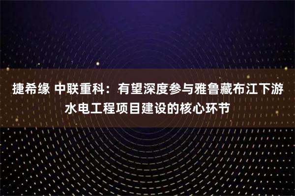 捷希缘 中联重科：有望深度参与雅鲁藏布江下游水电工程项目建设的核心环节
