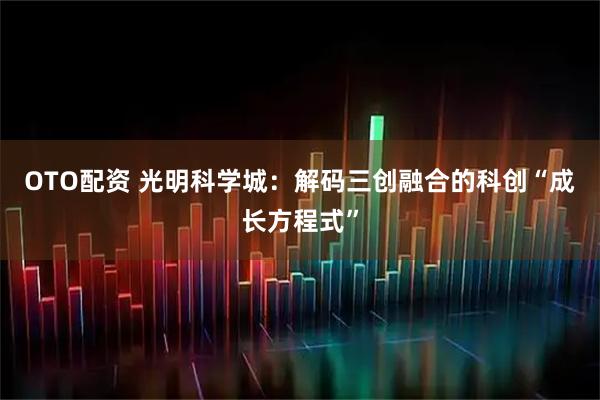 OTO配资 光明科学城：解码三创融合的科创“成长方程式”
