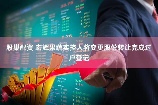 股巢配资 宏辉果蔬实控人将变更股份转让完成过户登记