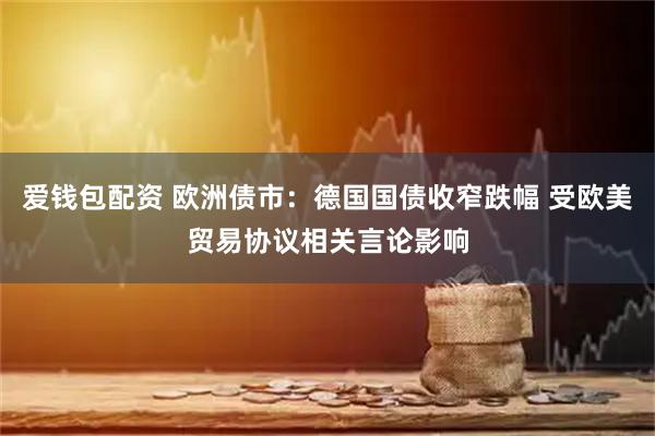 爱钱包配资 欧洲债市：德国国债收窄跌幅 受欧美贸易协议相关言论影响