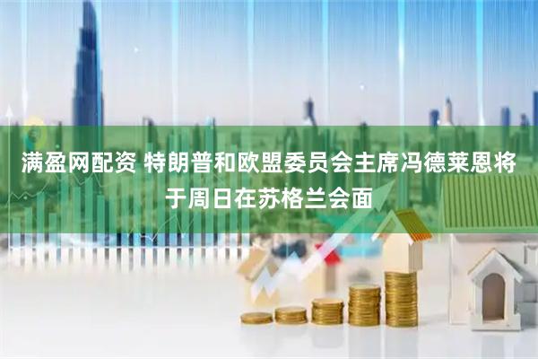 满盈网配资 特朗普和欧盟委员会主席冯德莱恩将于周日在苏格兰会面