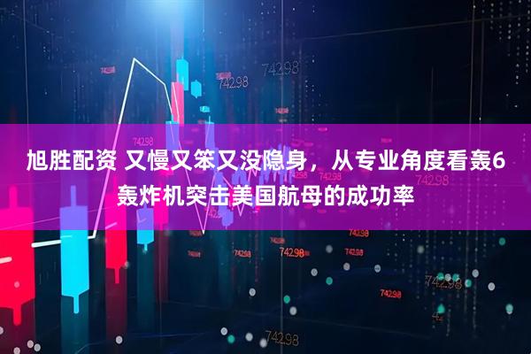 旭胜配资 又慢又笨又没隐身，从专业角度看轰6轰炸机突击美国航母的成功率