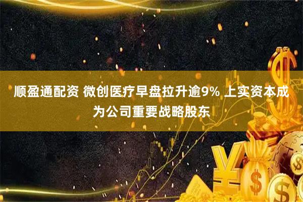 顺盈通配资 微创医疗早盘拉升逾9% 上实资本成为公司重要战略股东