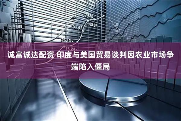 诚富诚达配资 印度与美国贸易谈判因农业市场争端陷入僵局