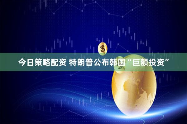 今日策略配资 特朗普公布韩国“巨额投资”