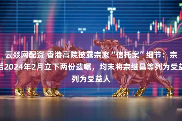 云燚网配资 香港高院披露宗家“信托案”细节：宗庆后2024年2月立下两份遗嘱，均未将宗继昌等列为受益人