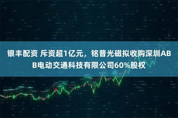 银丰配资 斥资超1亿元，铭普光磁拟收购深圳ABB电动交通科技有限公司60%股权