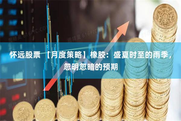 怀远股票 【月度策略】橡胶：盛夏时至的雨季，忽明忽暗的预期