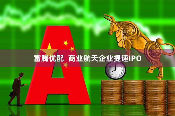 富腾优配  商业航天企业提速IPO