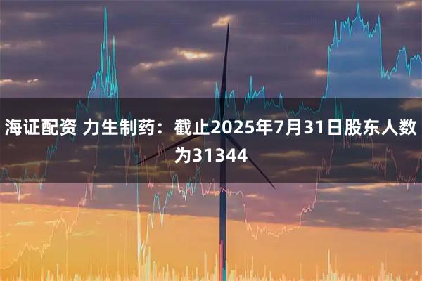 海证配资 力生制药：截止2025年7月31日股东人数为31344