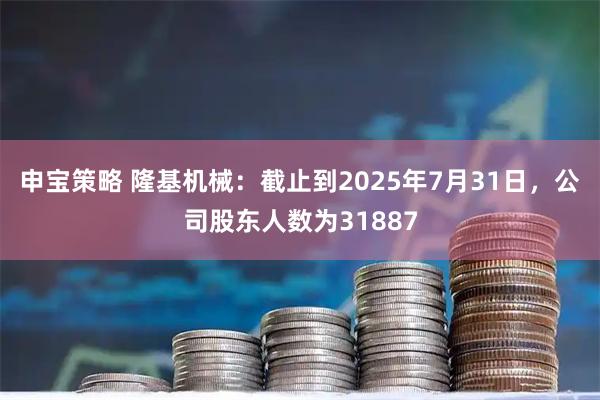 申宝策略 隆基机械：截止到2025年7月31日，公司股东人数为31887
