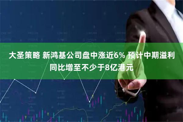 大圣策略 新鸿基公司盘中涨近6% 预计中期溢利同比增至不少于8亿港元