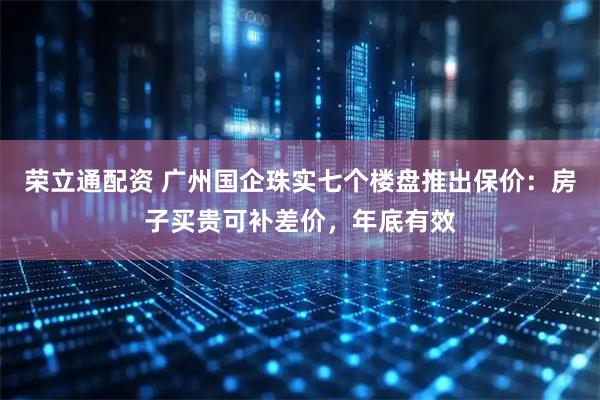荣立通配资 广州国企珠实七个楼盘推出保价：房子买贵可补差价，年底有效