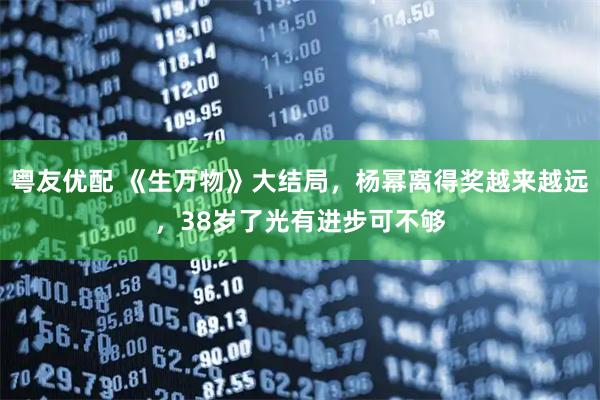 粤友优配 《生万物》大结局，杨幂离得奖越来越远，38岁了光有进步可不够