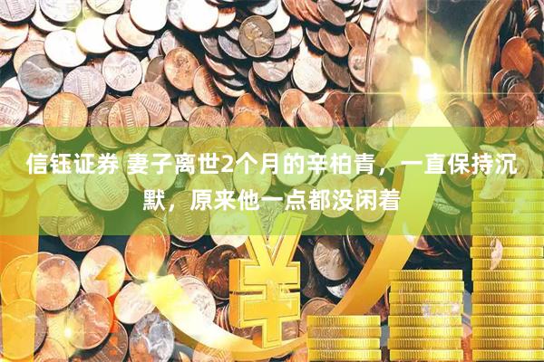 信钰证券 妻子离世2个月的辛柏青，一直保持沉默，原来他一点都没闲着