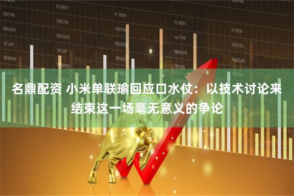 名鼎配资 小米单联瑜回应口水仗：以技术讨论来结束这一场毫无意义的争论
