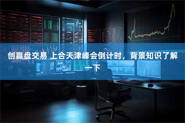 创赢盘交易 上合天津峰会倒计时，背景知识了解一下