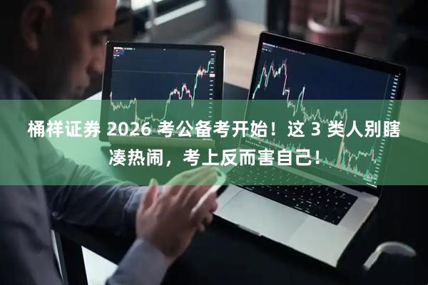 桶祥证券 2026 考公备考开始！这 3 类人别瞎凑热闹，考上反而害自己！