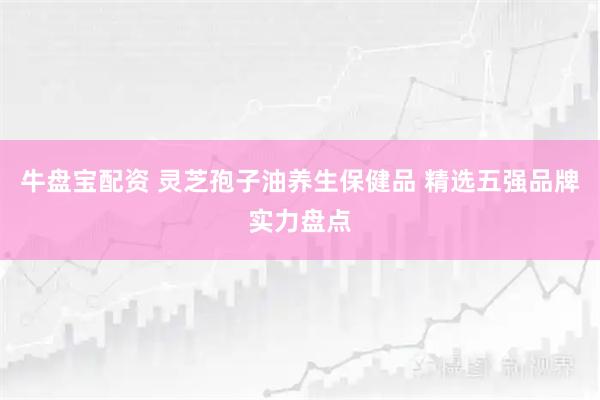 牛盘宝配资 灵芝孢子油养生保健品 精选五强品牌实力盘点