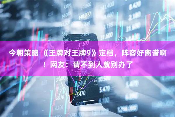 今朝策略 《王牌对王牌9》定档，阵容好离谱啊！网友：请不到人就别办了