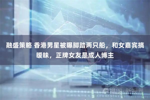 融盛策略 香港男星被曝脚踏两只船，和女嘉宾搞暧昧，正牌女友是成人博主