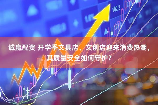 诚赢配资 开学季文具店、文创店迎来消费热潮，其质量安全如何守护？