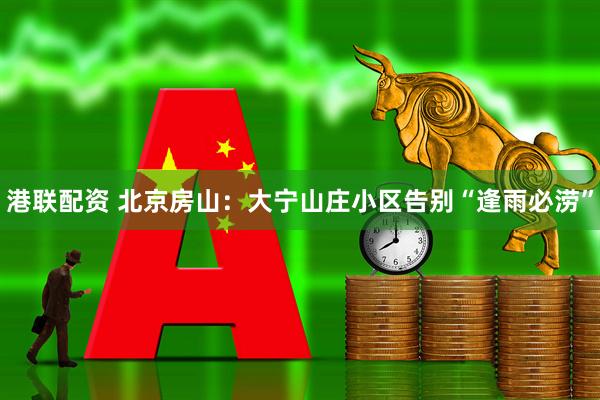 港联配资 北京房山：大宁山庄小区告别“逢雨必涝”
