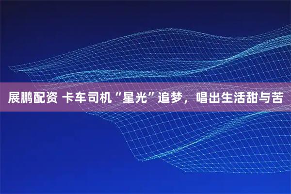 展鹏配资 卡车司机“星光”追梦，唱出生活甜与苦