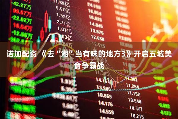 诺加配资 《去“湘”当有味的地方3》开启五城美食争霸战
