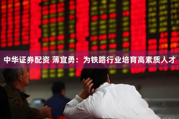 中华证券配资 薄宜勇：为铁路行业培育高素质人才