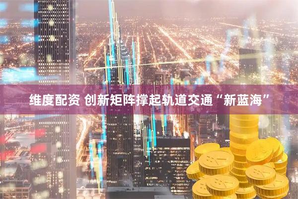 维度配资 创新矩阵撑起轨道交通“新蓝海”