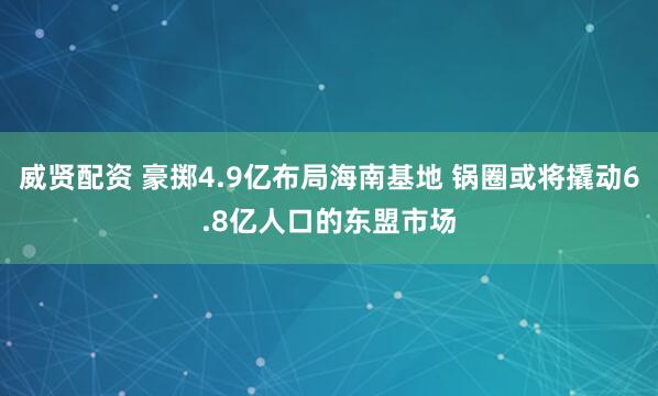 威贤配资 豪掷4.9亿布局海南基地 锅圈或将撬动6.8亿人口的东盟市场