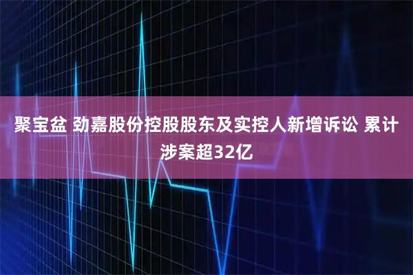 聚宝盆 劲嘉股份控股股东及实控人新增诉讼 累计涉案超32亿