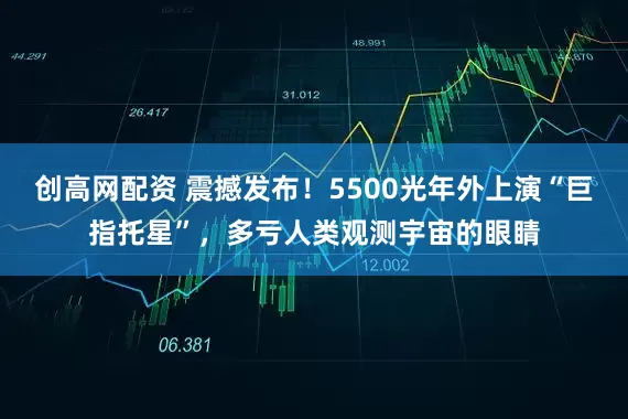创高网配资 震撼发布！5500光年外上演“巨指托星”，多亏人类观测宇宙的眼睛