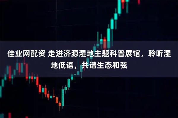 佳业网配资 走进济源湿地主题科普展馆，聆听湿地低语，共谱生态和弦