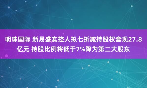 明珠国际 新易盛实控人拟七折减持股权套现27.8亿元 持股比例将低于7%降为第二大股东