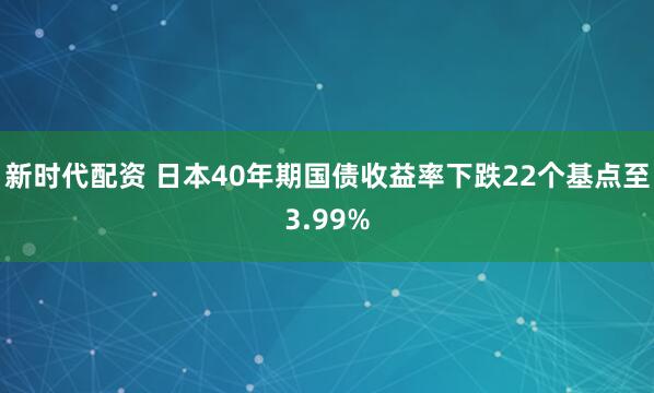 新时代配资 日本40年期国债收益率下跌22个基点至3.99%