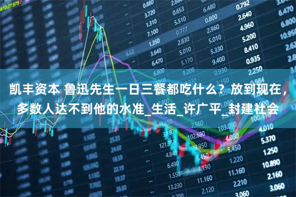 凯丰资本 鲁迅先生一日三餐都吃什么？放到现在，多数人达不到他的水准_生活_许广平_封建社会