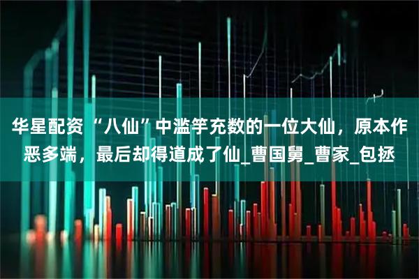 华星配资 “八仙”中滥竽充数的一位大仙，原本作恶多端，最后却得道成了仙_曹国舅_曹家_包拯