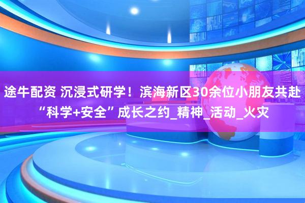 途牛配资 沉浸式研学！滨海新区30余位小朋友共赴“科学+安全”成长之约_精神_活动_火灾
