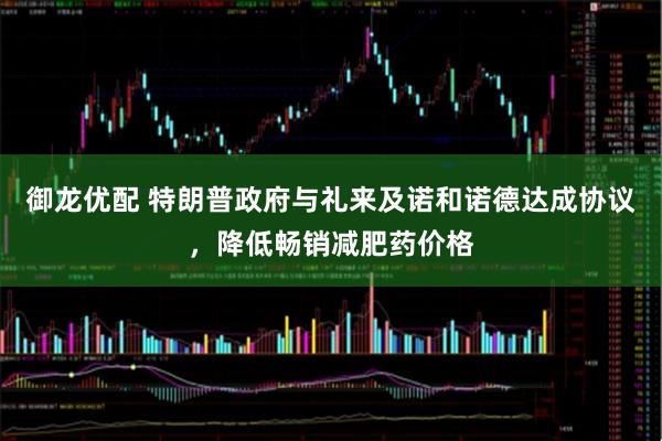 御龙优配 特朗普政府与礼来及诺和诺德达成协议,降低畅销减肥药价格