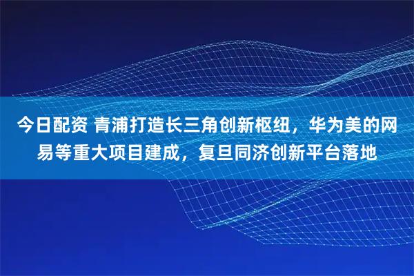 今日配资 青浦打造长三角创新枢纽，华为美的网易等重大项目建成，复旦同济创新平台落地