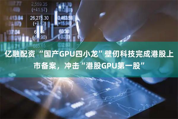 亿融配资 “国产GPU四小龙”壁仞科技完成港股上市备案,冲击“港股GPU第一股”