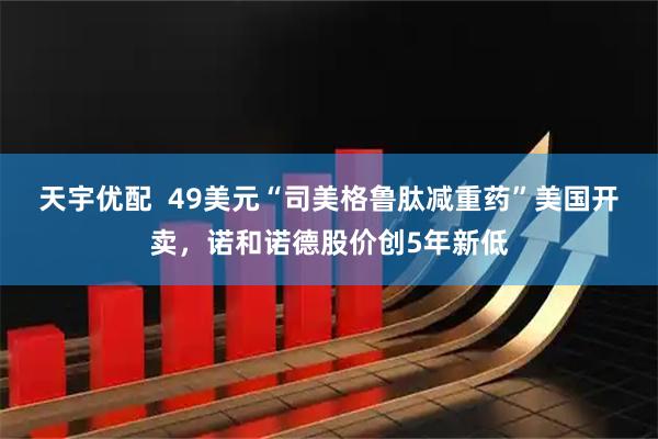天宇优配  49美元“司美格鲁肽减重药”美国开卖，诺和诺德股价创5年新低