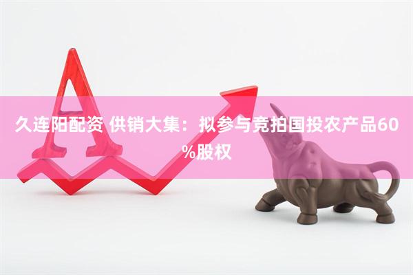 久连阳配资 供销大集：拟参与竞拍国投农产品60%股权