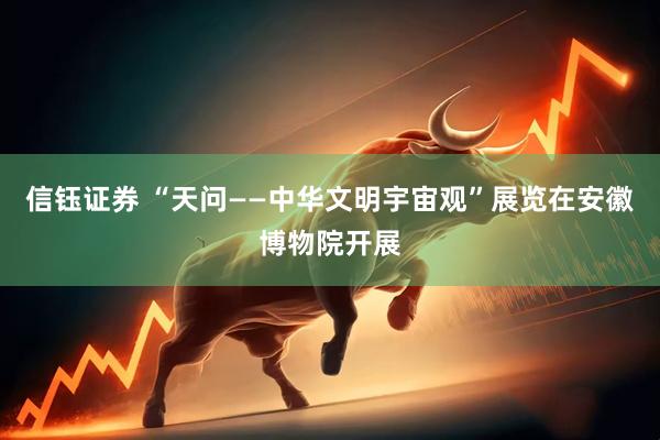 信钰证券 “天问——中华文明宇宙观”展览在安徽博物院开展