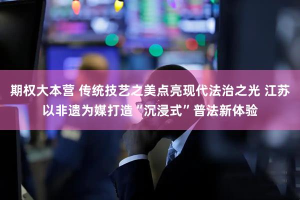 期权大本营 传统技艺之美点亮现代法治之光 江苏以非遗为媒打造“沉浸式”普法新体验