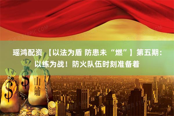 瑶鸿配资 【以法为盾 防患未 “燃”】第五期：以练为战！防火队伍时刻准备着